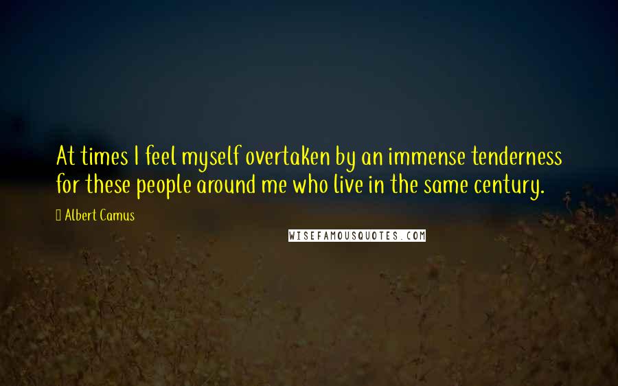 Albert Camus Quotes: At times I feel myself overtaken by an immense tenderness for these people around me who live in the same century.