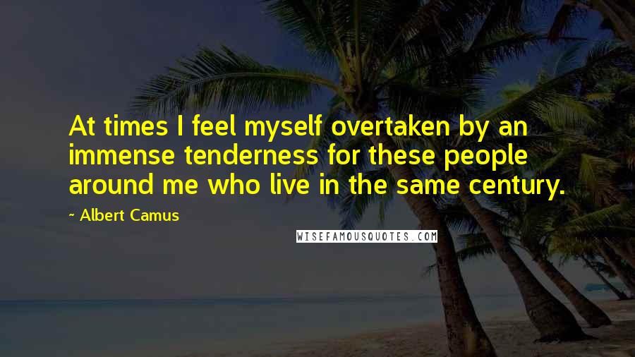 Albert Camus Quotes: At times I feel myself overtaken by an immense tenderness for these people around me who live in the same century.