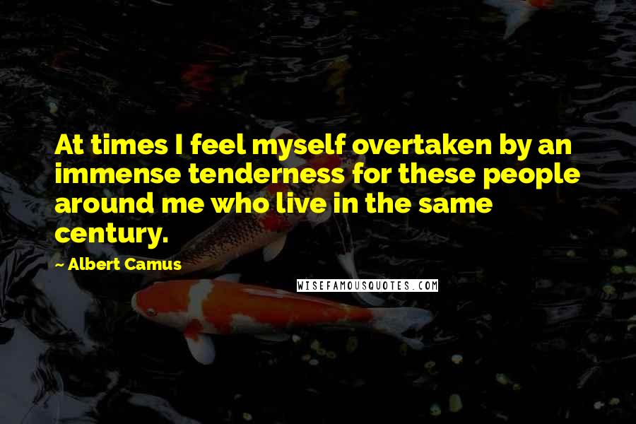 Albert Camus Quotes: At times I feel myself overtaken by an immense tenderness for these people around me who live in the same century.