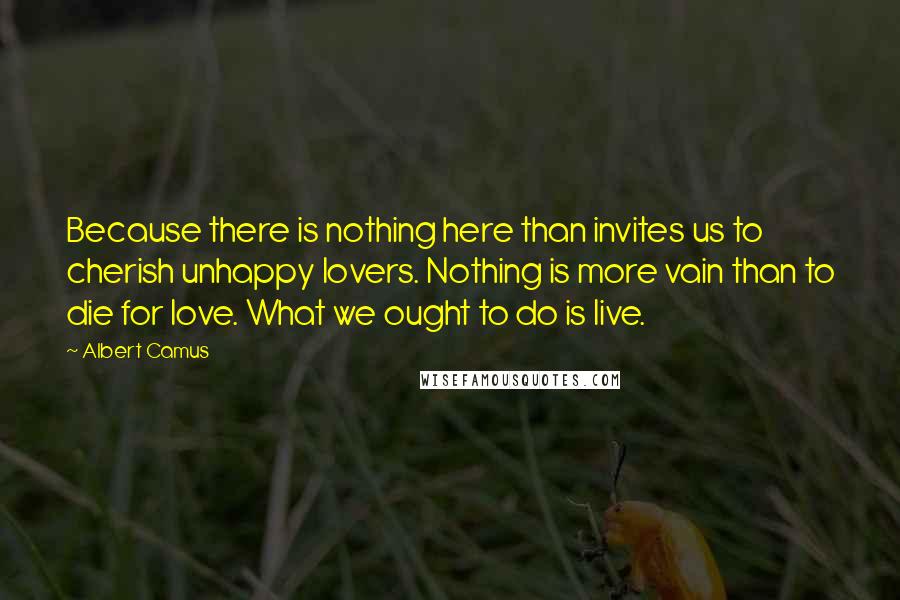 Albert Camus Quotes: Because there is nothing here than invites us to cherish unhappy lovers. Nothing is more vain than to die for love. What we ought to do is live.