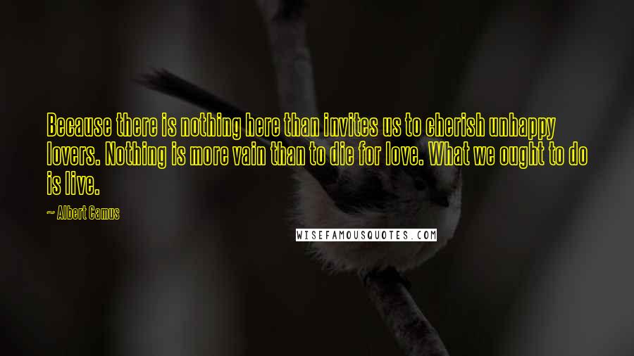 Albert Camus Quotes: Because there is nothing here than invites us to cherish unhappy lovers. Nothing is more vain than to die for love. What we ought to do is live.