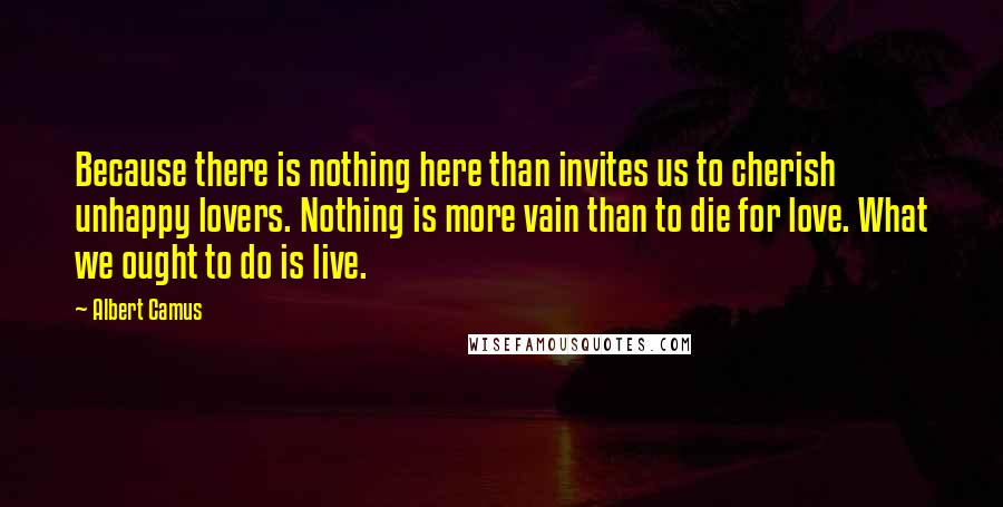 Albert Camus Quotes: Because there is nothing here than invites us to cherish unhappy lovers. Nothing is more vain than to die for love. What we ought to do is live.