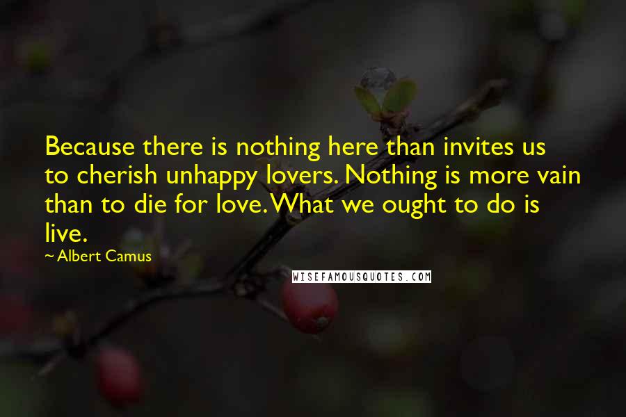 Albert Camus Quotes: Because there is nothing here than invites us to cherish unhappy lovers. Nothing is more vain than to die for love. What we ought to do is live.