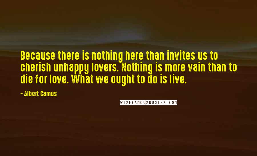 Albert Camus Quotes: Because there is nothing here than invites us to cherish unhappy lovers. Nothing is more vain than to die for love. What we ought to do is live.