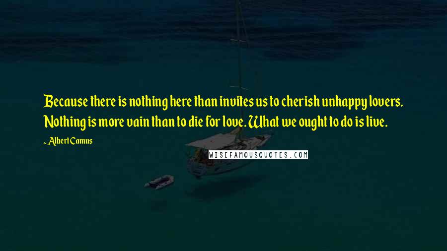 Albert Camus Quotes: Because there is nothing here than invites us to cherish unhappy lovers. Nothing is more vain than to die for love. What we ought to do is live.