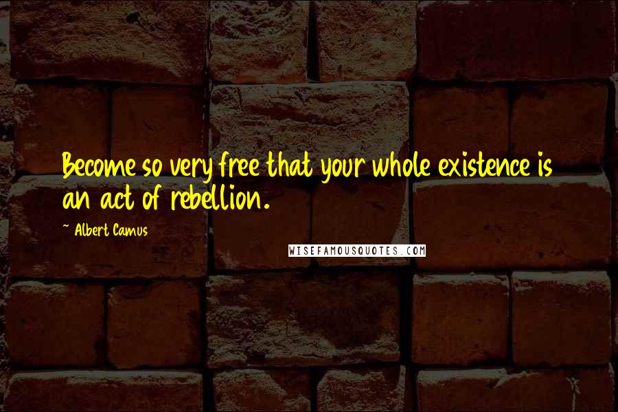 Albert Camus Quotes: Become so very free that your whole existence is an act of rebellion.