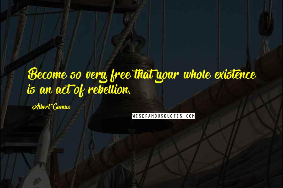 Albert Camus Quotes: Become so very free that your whole existence is an act of rebellion.