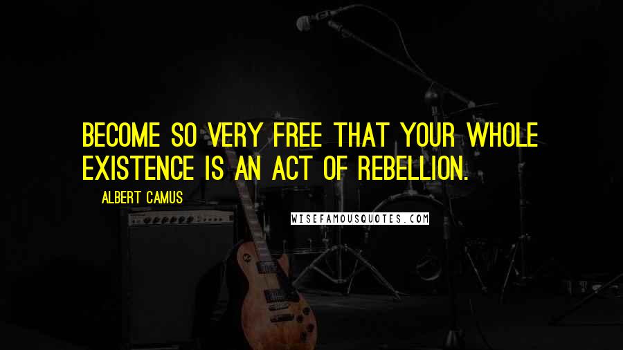 Albert Camus Quotes: Become so very free that your whole existence is an act of rebellion.