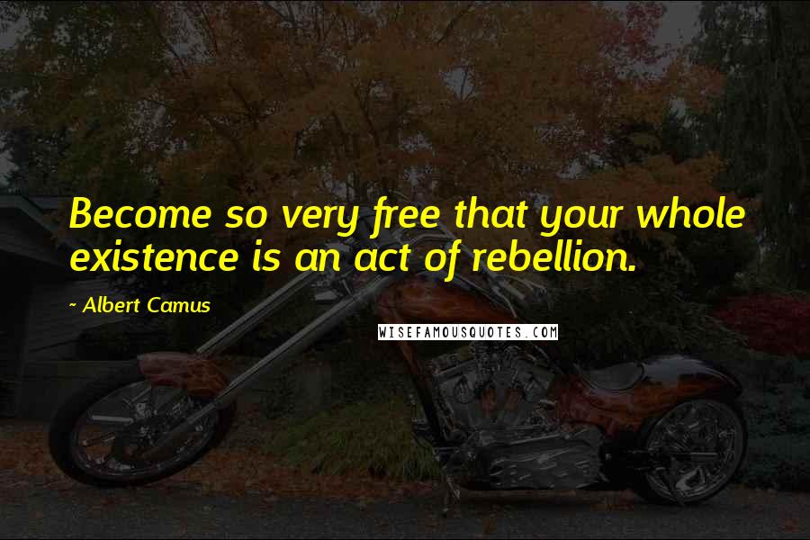 Albert Camus Quotes: Become so very free that your whole existence is an act of rebellion.