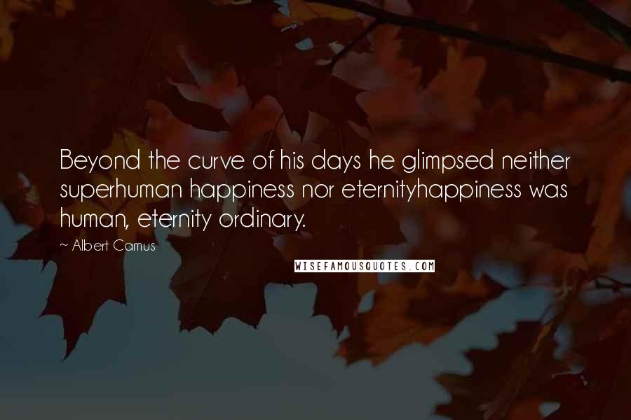 Albert Camus Quotes: Beyond the curve of his days he glimpsed neither superhuman happiness nor eternityhappiness was human, eternity ordinary.