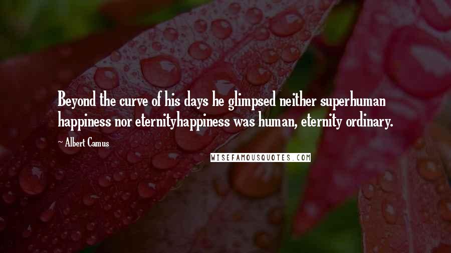 Albert Camus Quotes: Beyond the curve of his days he glimpsed neither superhuman happiness nor eternityhappiness was human, eternity ordinary.