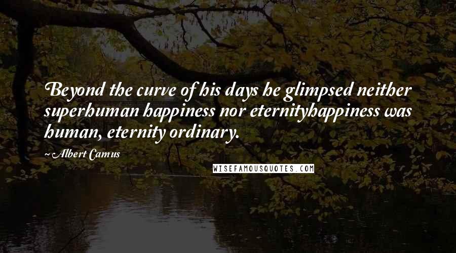 Albert Camus Quotes: Beyond the curve of his days he glimpsed neither superhuman happiness nor eternityhappiness was human, eternity ordinary.