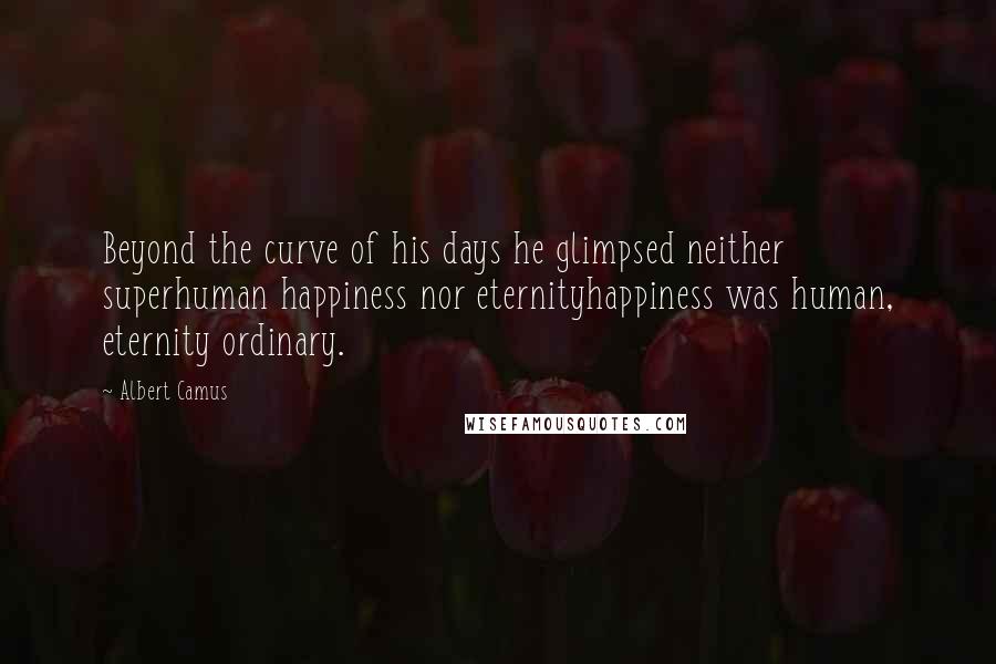 Albert Camus Quotes: Beyond the curve of his days he glimpsed neither superhuman happiness nor eternityhappiness was human, eternity ordinary.