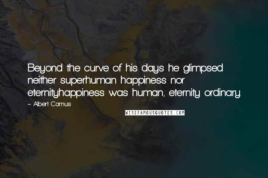 Albert Camus Quotes: Beyond the curve of his days he glimpsed neither superhuman happiness nor eternityhappiness was human, eternity ordinary.