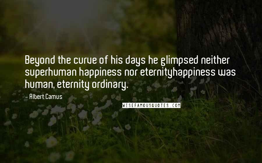 Albert Camus Quotes: Beyond the curve of his days he glimpsed neither superhuman happiness nor eternityhappiness was human, eternity ordinary.