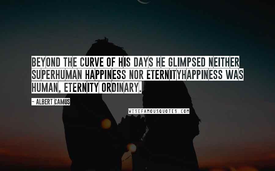 Albert Camus Quotes: Beyond the curve of his days he glimpsed neither superhuman happiness nor eternityhappiness was human, eternity ordinary.