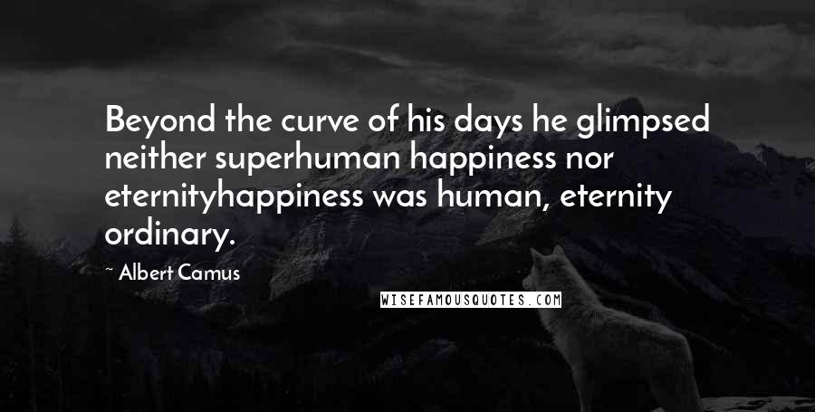 Albert Camus Quotes: Beyond the curve of his days he glimpsed neither superhuman happiness nor eternityhappiness was human, eternity ordinary.