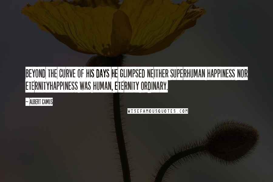 Albert Camus Quotes: Beyond the curve of his days he glimpsed neither superhuman happiness nor eternityhappiness was human, eternity ordinary.