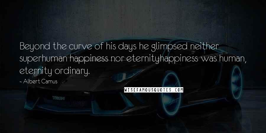 Albert Camus Quotes: Beyond the curve of his days he glimpsed neither superhuman happiness nor eternityhappiness was human, eternity ordinary.