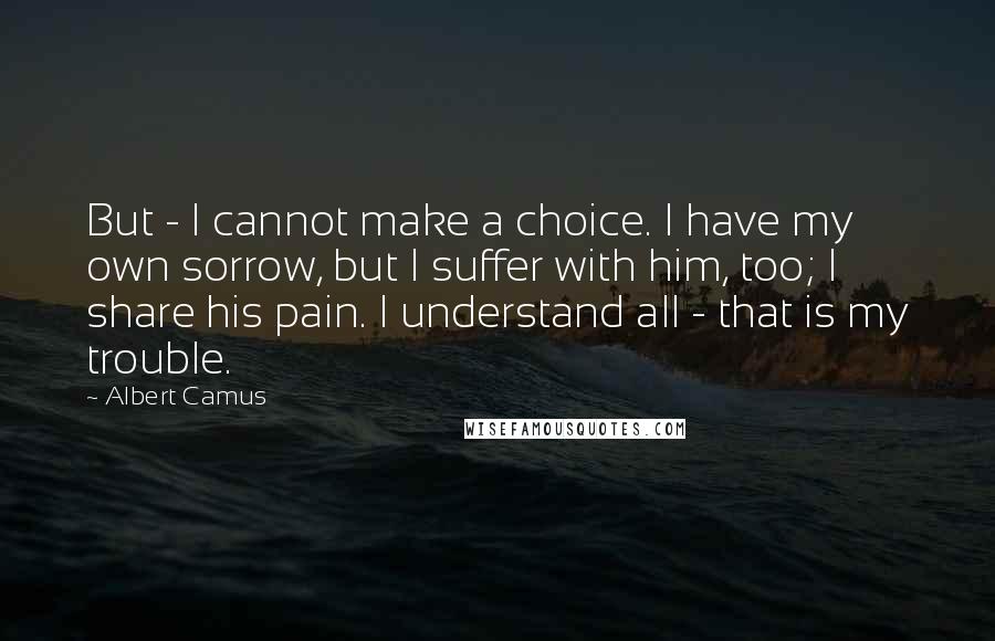 Albert Camus Quotes: But - I cannot make a choice. I have my own sorrow, but I suffer with him, too; I share his pain. I understand all - that is my trouble.