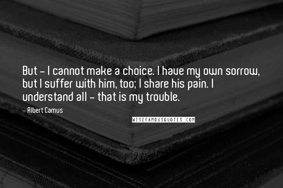 Albert Camus Quotes: But - I cannot make a choice. I have my own sorrow, but I suffer with him, too; I share his pain. I understand all - that is my trouble.