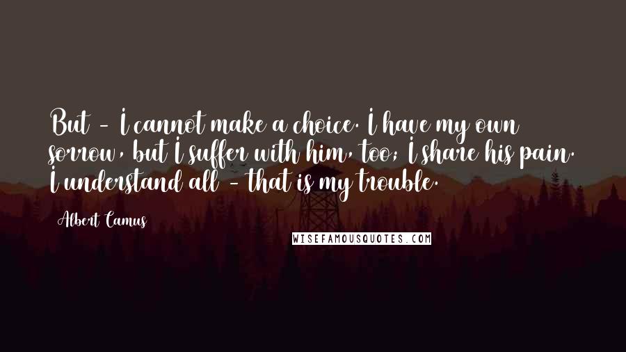 Albert Camus Quotes: But - I cannot make a choice. I have my own sorrow, but I suffer with him, too; I share his pain. I understand all - that is my trouble.