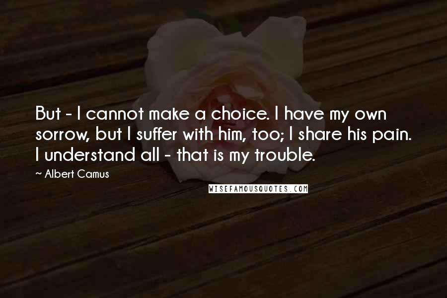 Albert Camus Quotes: But - I cannot make a choice. I have my own sorrow, but I suffer with him, too; I share his pain. I understand all - that is my trouble.