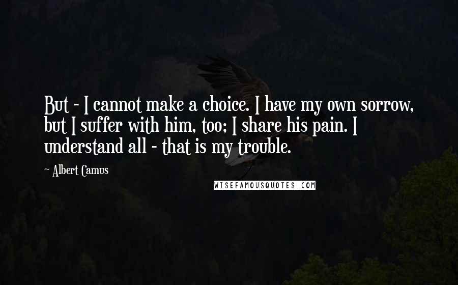 Albert Camus Quotes: But - I cannot make a choice. I have my own sorrow, but I suffer with him, too; I share his pain. I understand all - that is my trouble.