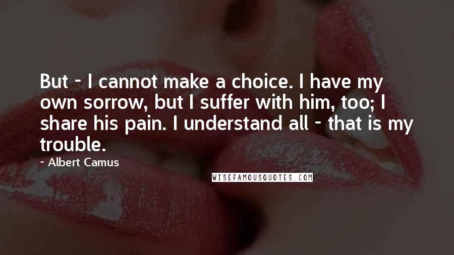 Albert Camus Quotes: But - I cannot make a choice. I have my own sorrow, but I suffer with him, too; I share his pain. I understand all - that is my trouble.