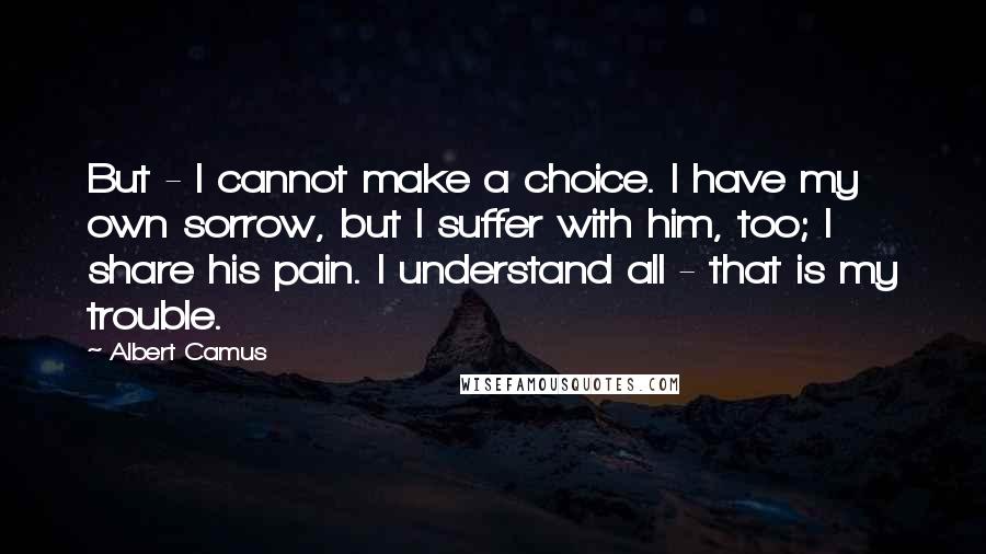 Albert Camus Quotes: But - I cannot make a choice. I have my own sorrow, but I suffer with him, too; I share his pain. I understand all - that is my trouble.