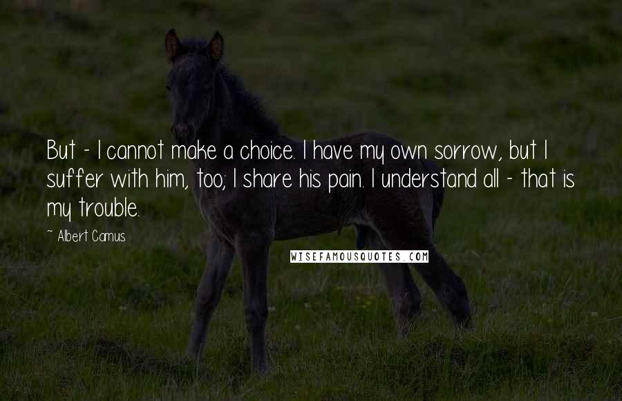 Albert Camus Quotes: But - I cannot make a choice. I have my own sorrow, but I suffer with him, too; I share his pain. I understand all - that is my trouble.
