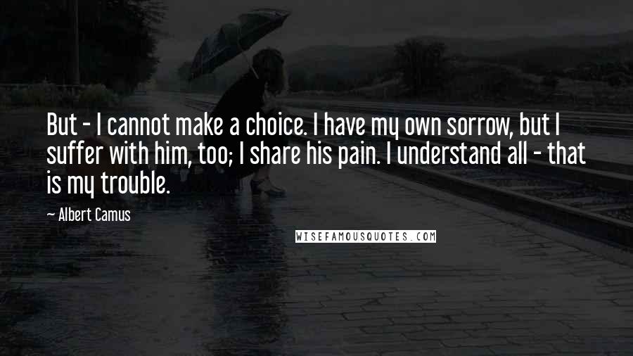 Albert Camus Quotes: But - I cannot make a choice. I have my own sorrow, but I suffer with him, too; I share his pain. I understand all - that is my trouble.