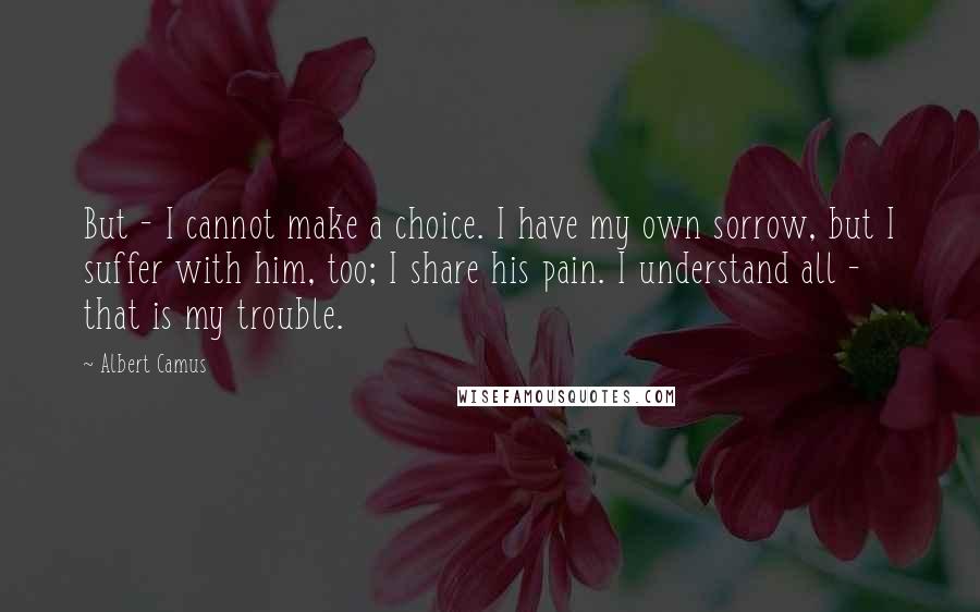 Albert Camus Quotes: But - I cannot make a choice. I have my own sorrow, but I suffer with him, too; I share his pain. I understand all - that is my trouble.