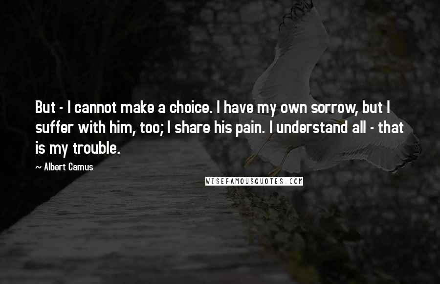 Albert Camus Quotes: But - I cannot make a choice. I have my own sorrow, but I suffer with him, too; I share his pain. I understand all - that is my trouble.