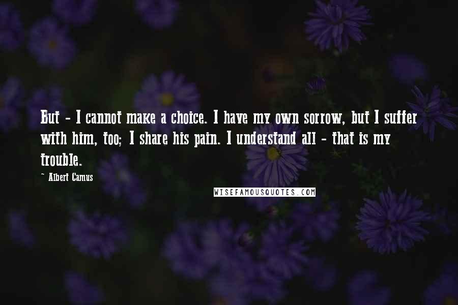 Albert Camus Quotes: But - I cannot make a choice. I have my own sorrow, but I suffer with him, too; I share his pain. I understand all - that is my trouble.