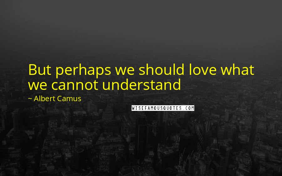 Albert Camus Quotes: But perhaps we should love what we cannot understand