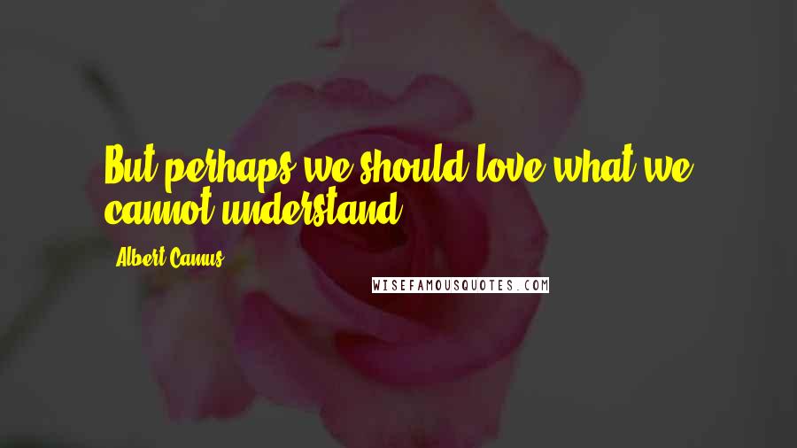 Albert Camus Quotes: But perhaps we should love what we cannot understand