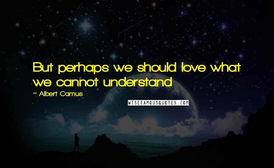 Albert Camus Quotes: But perhaps we should love what we cannot understand