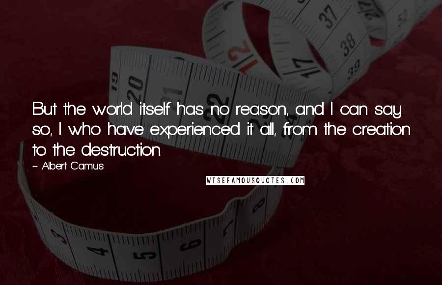 Albert Camus Quotes: But the world itself has no reason, and I can say so, I who have experienced it all, from the creation to the destruction.