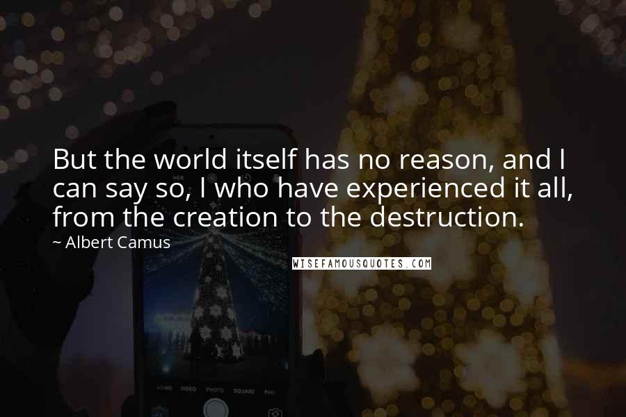 Albert Camus Quotes: But the world itself has no reason, and I can say so, I who have experienced it all, from the creation to the destruction.