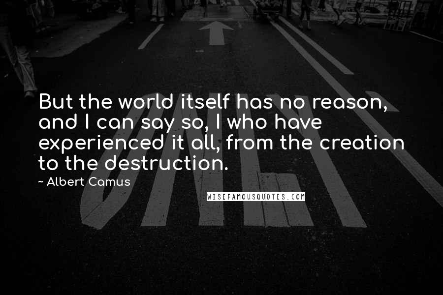 Albert Camus Quotes: But the world itself has no reason, and I can say so, I who have experienced it all, from the creation to the destruction.