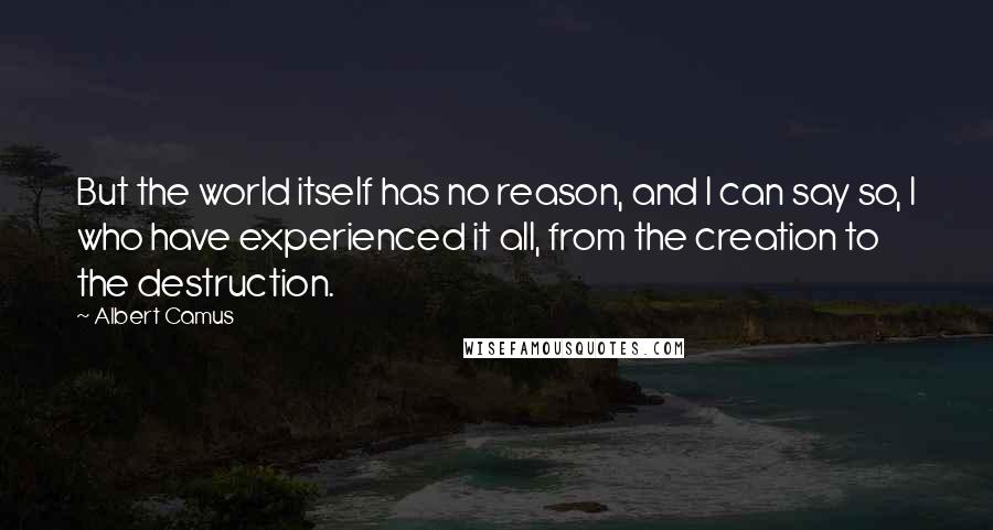 Albert Camus Quotes: But the world itself has no reason, and I can say so, I who have experienced it all, from the creation to the destruction.