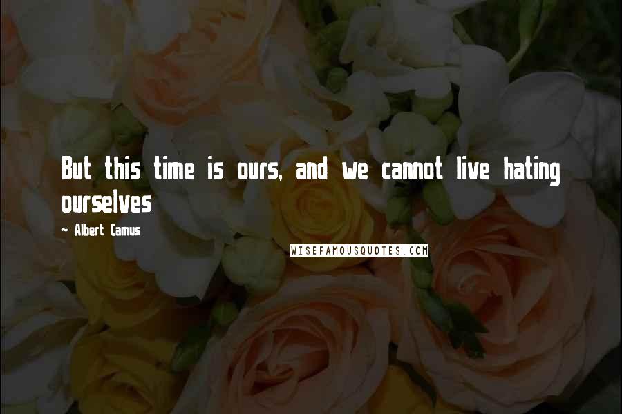 Albert Camus Quotes: But this time is ours, and we cannot live hating ourselves