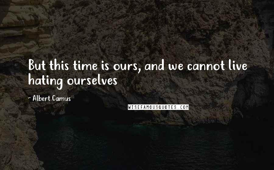 Albert Camus Quotes: But this time is ours, and we cannot live hating ourselves