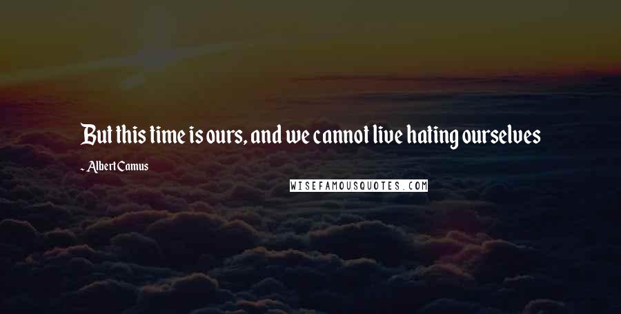 Albert Camus Quotes: But this time is ours, and we cannot live hating ourselves