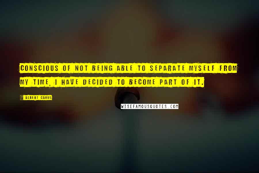 Albert Camus Quotes: Conscious of not being able to separate myself from my time, I have decided to become part of it.