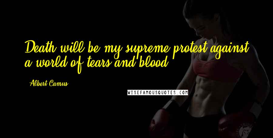 Albert Camus Quotes: Death will be my supreme protest against a world of tears and blood.