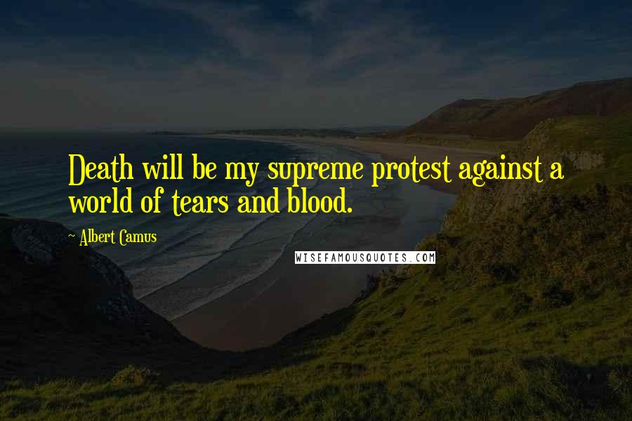Albert Camus Quotes: Death will be my supreme protest against a world of tears and blood.