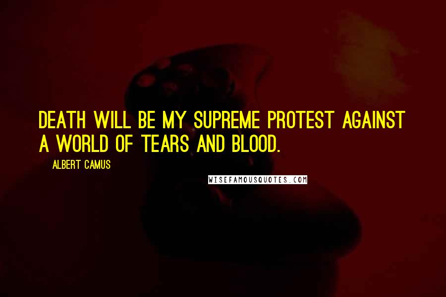 Albert Camus Quotes: Death will be my supreme protest against a world of tears and blood.