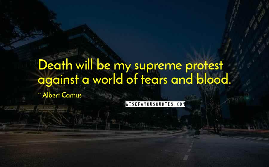 Albert Camus Quotes: Death will be my supreme protest against a world of tears and blood.
